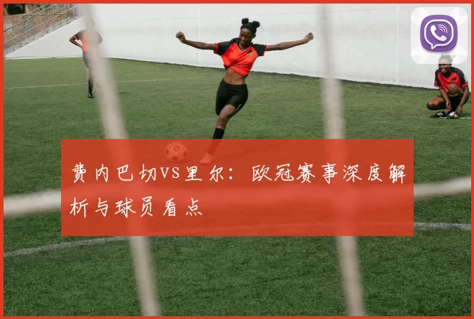 费内巴切vs里尔:欧冠赛事深度解析与球员看点