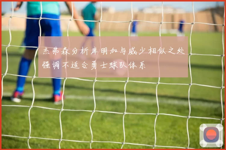 杰弗森分析库明加与威少相似之处强调不适合勇士球队体系