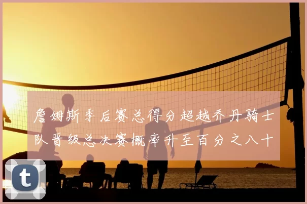 詹姆斯季后赛总得分超越乔丹骑士队晋级总决赛概率升至百分之八十七