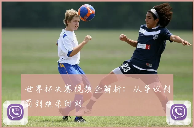 世界杯决赛视频全解析:从争议判罚到绝杀时刻