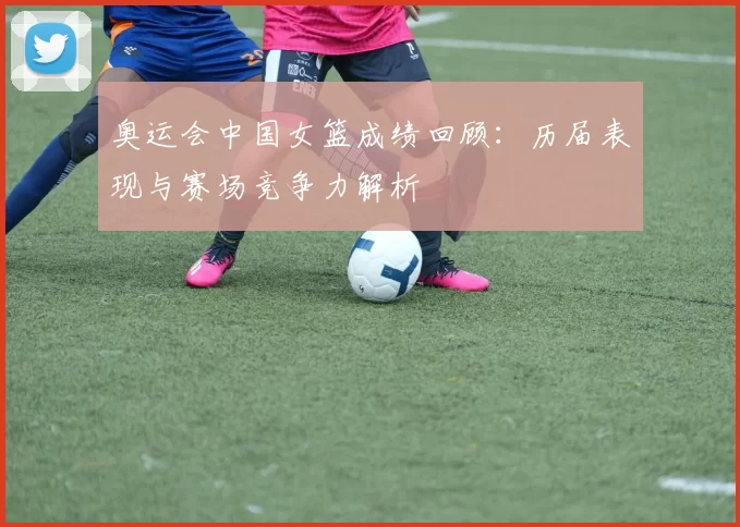 奥运会中国女篮成绩回顾:历届表现与赛场竞争力解析