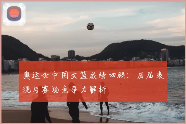 奥运会中国女篮成绩回顾：历届表现与赛场竞争力解析
