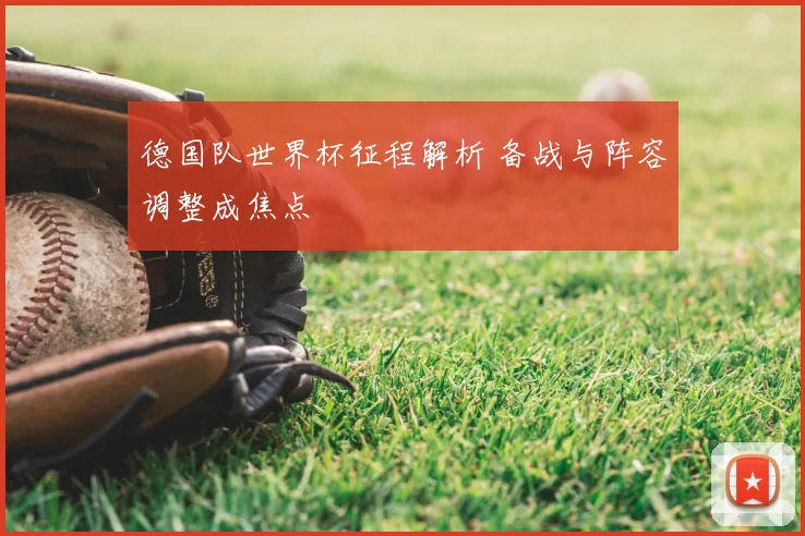 德国队世界杯征程解析 备战与阵容调整成焦点