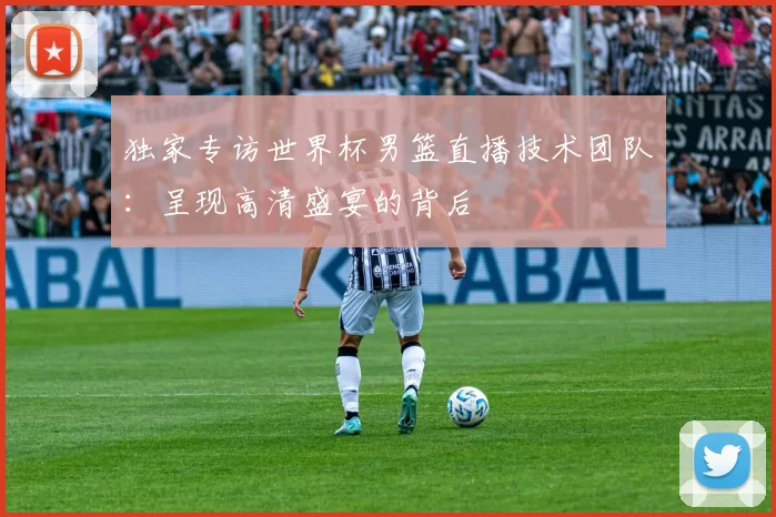独家专访世界杯男篮直播技术团队:呈现高清盛宴的背后