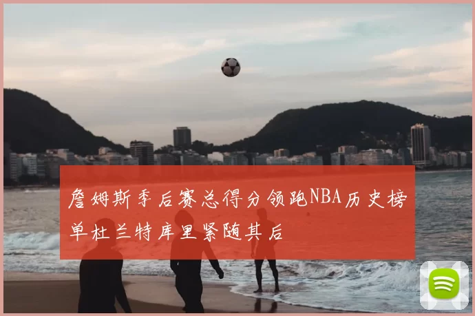 詹姆斯季后赛总得分领跑NBA历史榜单杜兰特库里紧随其后