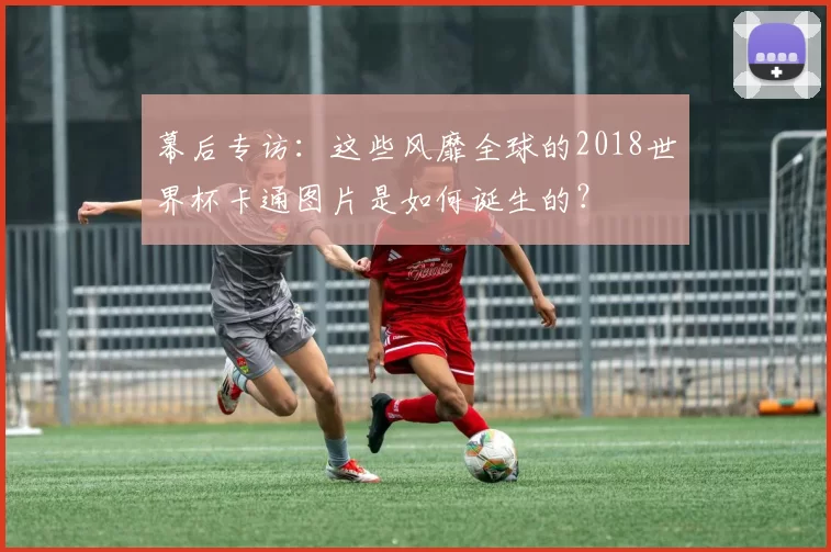 幕后专访：这些风靡全球的2018世界杯卡通图片是如何诞生的？