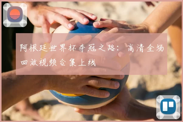 阿根廷世界杯夺冠之路：高清全场回放视频合集上线