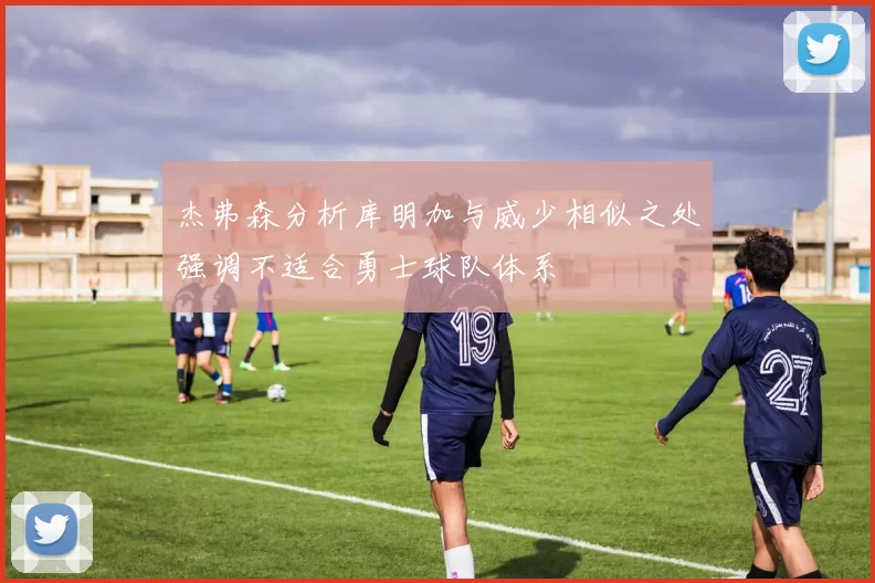 杰弗森分析库明加与威少相似之处强调不适合勇士球队体系