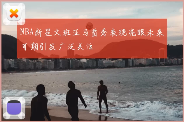 NBA新星文班亚马首秀表现亮眼未来可期引发广泛关注