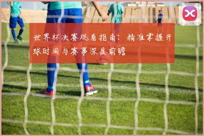 世界杯决赛观看指南:精准掌握开球时间与赛事深度前瞻