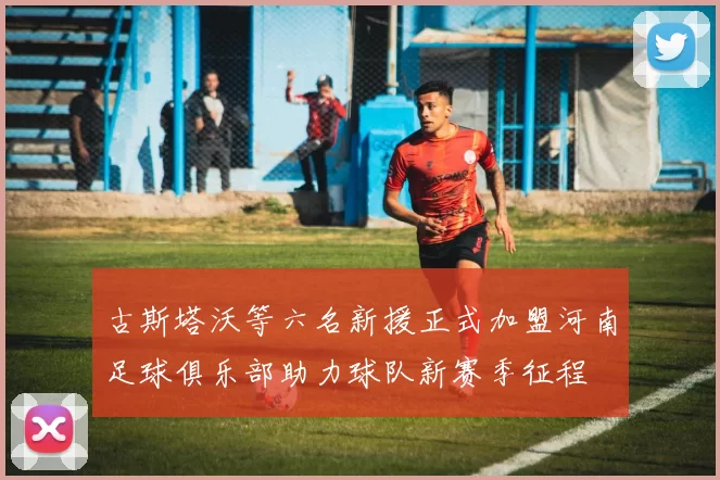 古斯塔沃等六名新援正式加盟河南足球俱乐部助力球队新赛季征程