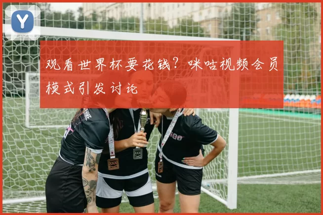 观看世界杯要花钱?咪咕视频会员模式引发讨论