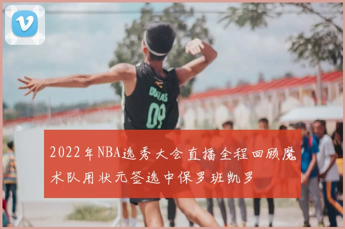 2022年NBA选秀大会直播全程回顾魔术队用状元签选中保罗班凯罗