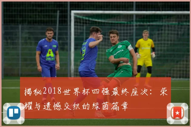 揭秘2018世界杯四强最终座次:荣耀与遗憾交织的绿茵篇章