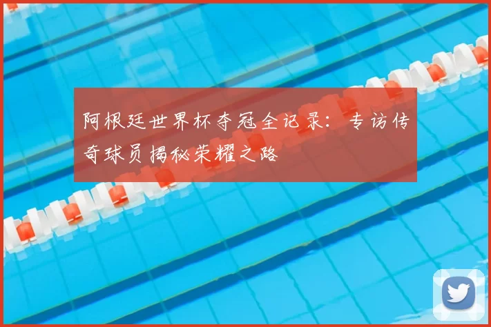 阿根廷世界杯夺冠全记录:专访传奇球员揭秘荣耀之路