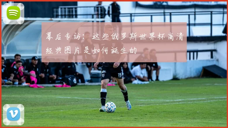幕后专访：这些俄罗斯世界杯高清经典图片是如何诞生的