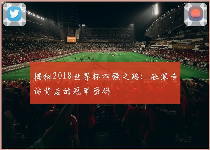 揭秘2018世界杯四强之路：独家专访背后的冠军密码