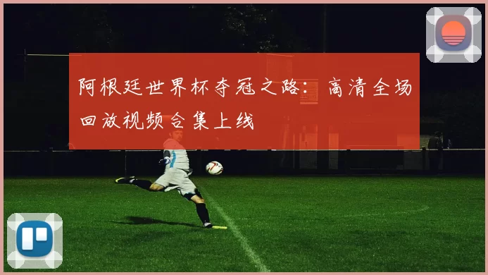 阿根廷世界杯夺冠之路：高清全场回放视频合集上线
