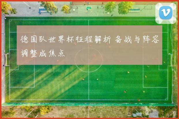 德国队世界杯征程解析 备战与阵容调整成焦点
