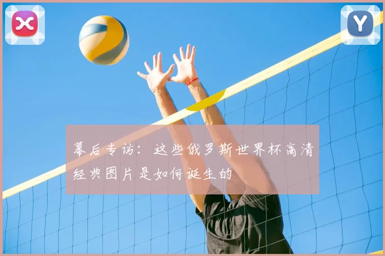 幕后专访:这些俄罗斯世界杯高清经典图片是如何诞生的