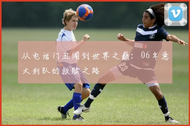 从电话门丑闻到世界之巅:06年意大利队的救赎之路