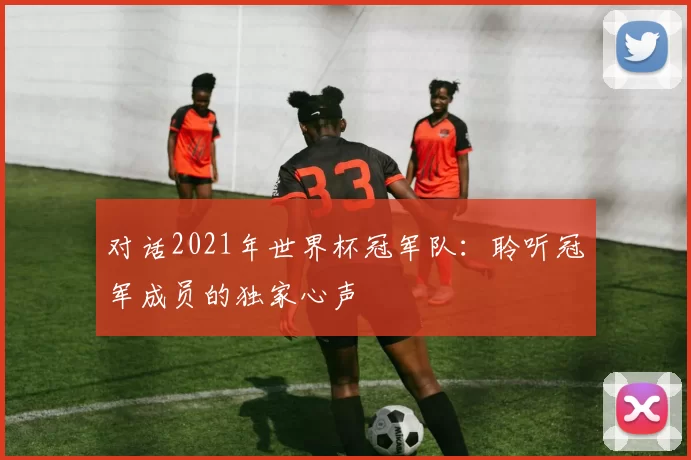 对话2021年世界杯冠军队:聆听冠军成员的独家心声
