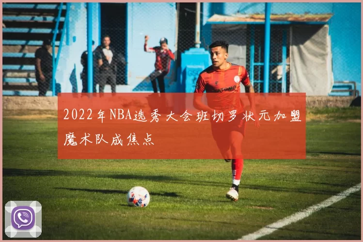 2022年NBA选秀大会班切罗状元加盟魔术队成焦点