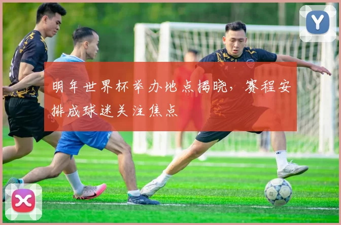 明年世界杯举办地点揭晓,赛程安排成球迷关注焦点