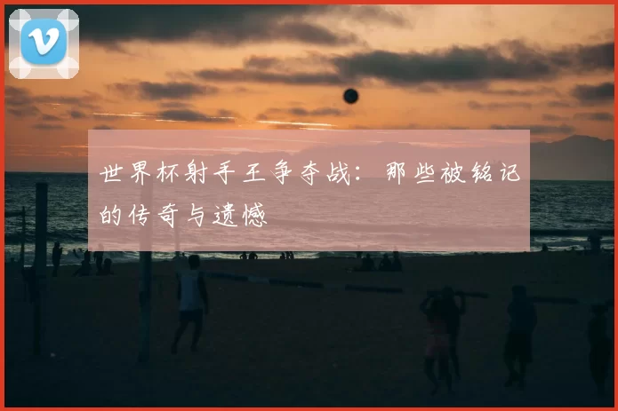 世界杯射手王争夺战:那些被铭记的传奇与遗憾