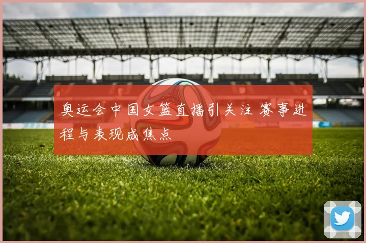 奥运会中国女篮直播引关注 赛事进程与表现成焦点