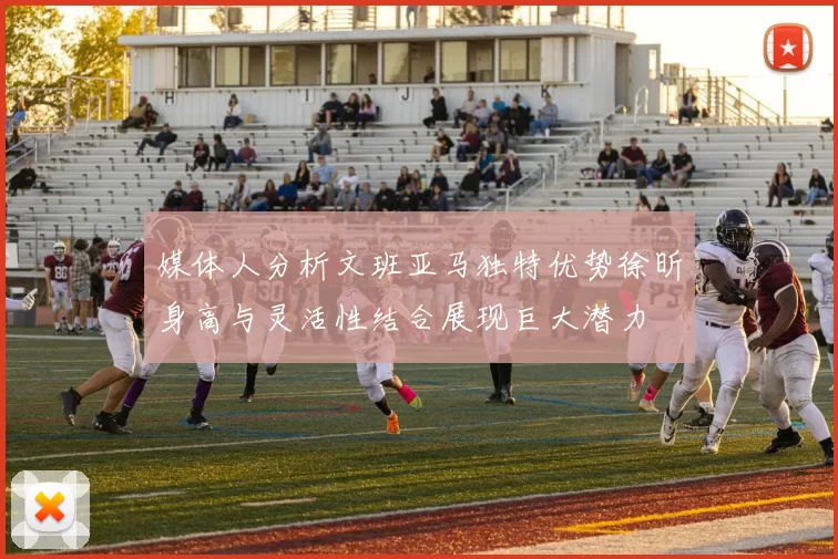 媒体人分析文班亚马独特优势徐昕身高与灵活性结合展现巨大潜力