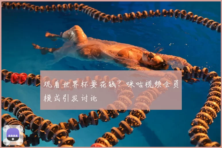 观看世界杯要花钱?咪咕视频会员模式引发讨论
