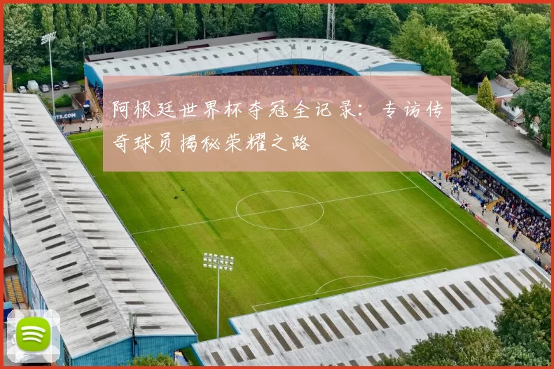阿根廷世界杯夺冠全记录:专访传奇球员揭秘荣耀之路