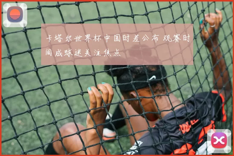 卡塔尔世界杯中国时差公布 观赛时间成球迷关注焦点