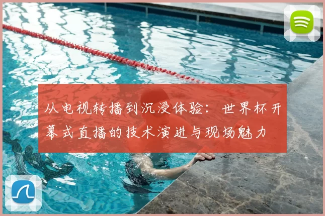 从电视转播到沉浸体验:世界杯开幕式直播的技术演进与现场魅力