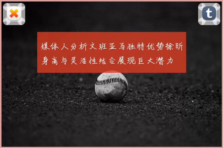 媒体人分析文班亚马独特优势徐昕身高与灵活性结合展现巨大潜力