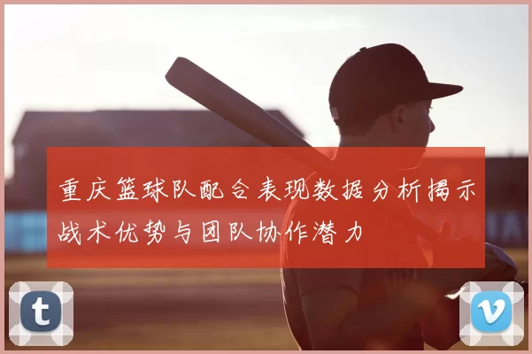 重庆篮球队配合表现数据分析揭示战术优势与团队协作潜力