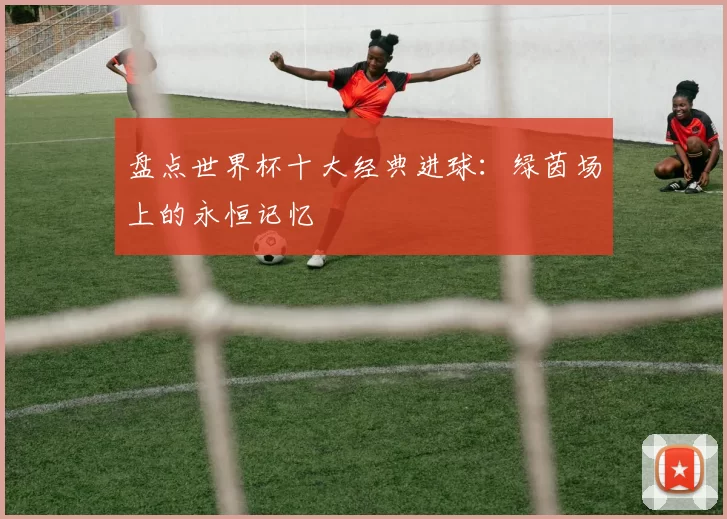 盘点世界杯十大经典进球:绿茵场上的永恒记忆