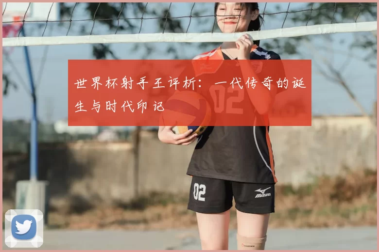 世界杯射手王评析:一代传奇的诞生与时代印记