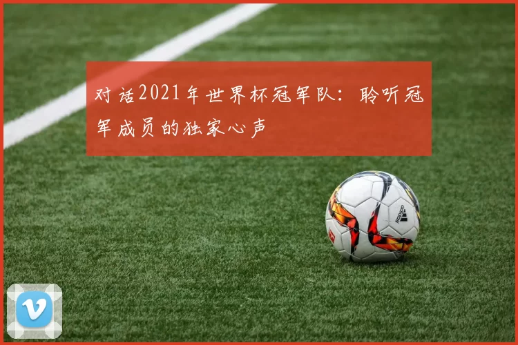对话2021年世界杯冠军队：聆听冠军成员的独家心声