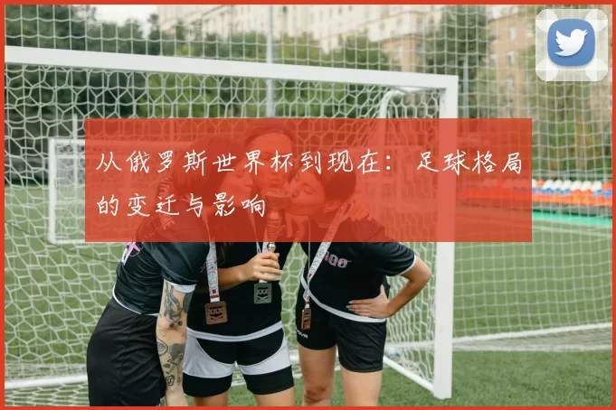 从俄罗斯世界杯到现在：足球格局的变迁与影响