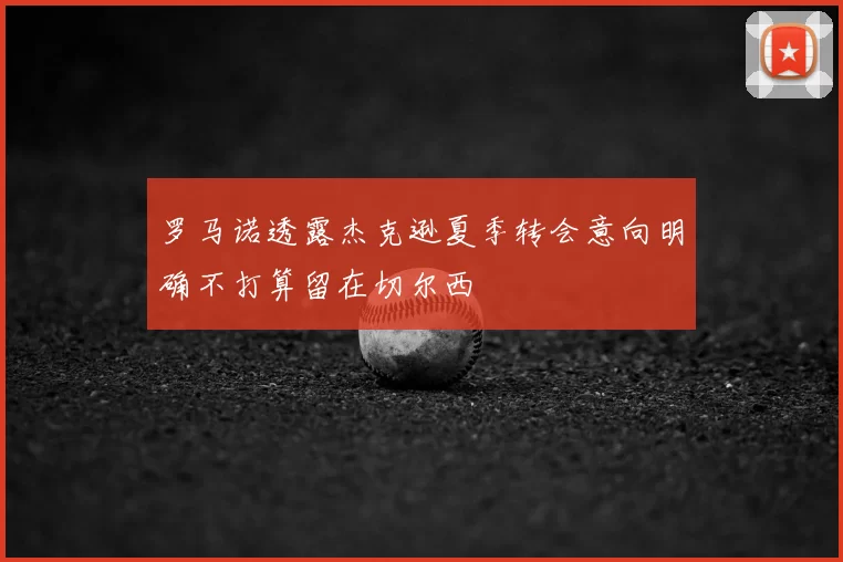 罗马诺透露杰克逊夏季转会意向明确不打算留在切尔西