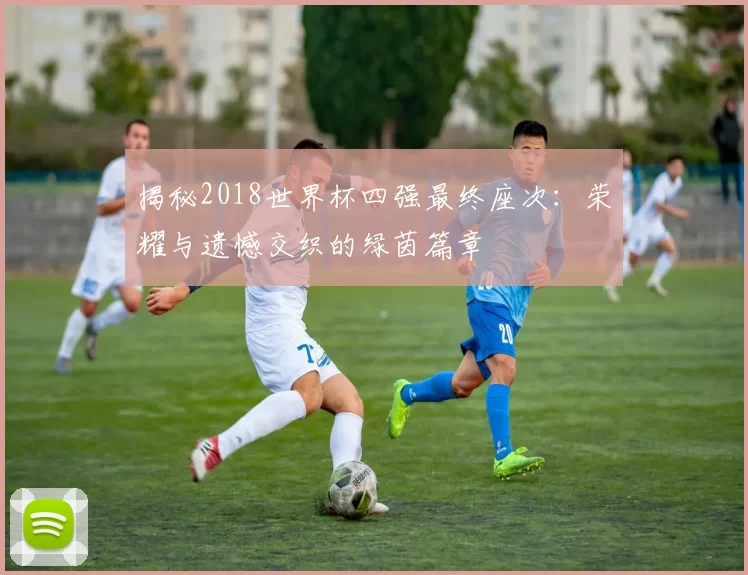 揭秘2018世界杯四强最终座次:荣耀与遗憾交织的绿茵篇章