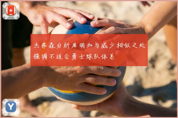 杰弗森分析库明加与威少相似之处强调不适合勇士球队体系