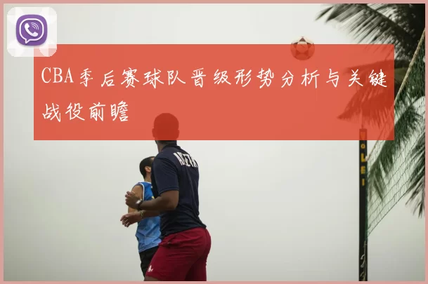 CBA季后赛球队晋级形势分析与关键战役前瞻