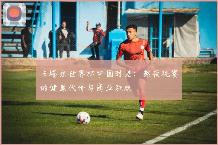 卡塔尔世界杯中国时差：熬夜观赛的健康代价与商业狂欢
