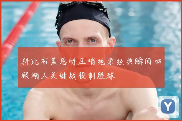 科比布莱恩特压哨绝杀经典瞬间回顾湖人关键战役制胜球