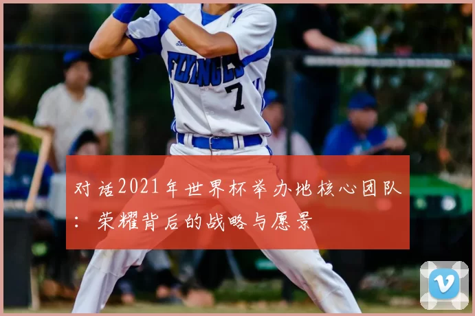 对话2021年世界杯举办地核心团队:荣耀背后的战略与愿景