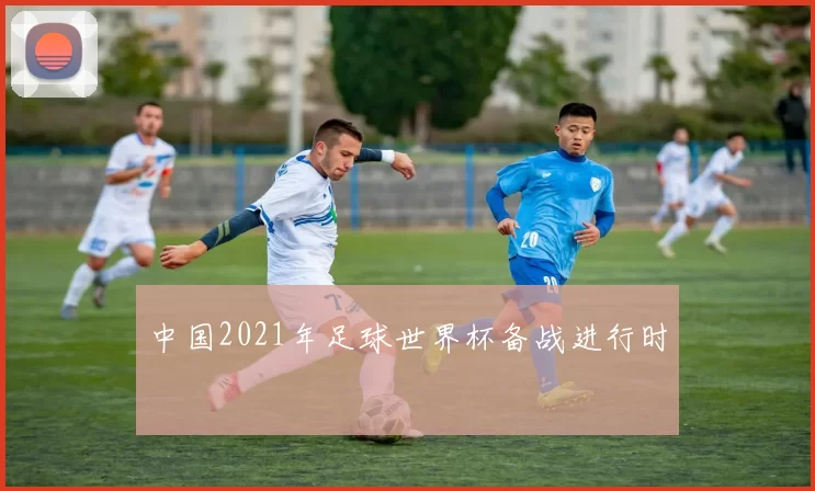 中国2021年足球世界杯备战进行时
