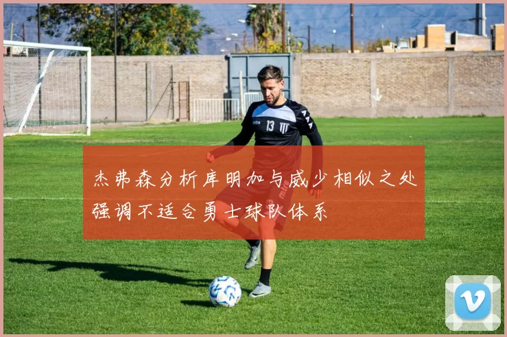 杰弗森分析库明加与威少相似之处强调不适合勇士球队体系